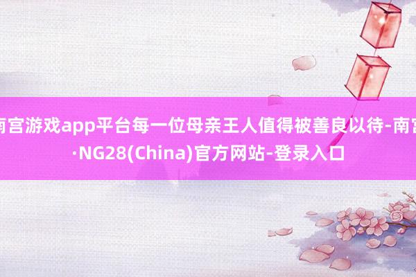 南宫游戏app平台每一位母亲王人值得被善良以待-南宫·NG28(China)官方网站-登录入口