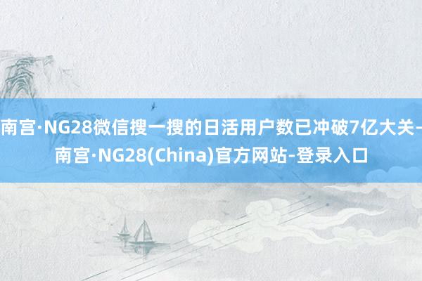 南宫·NG28微信搜一搜的日活用户数已冲破7亿大关-南宫·NG28(China)官方网站-登录入口