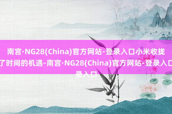 南宫·NG28(China)官方网站-登录入口小米收拢了时间的机遇-南宫·NG28(China)官方网站-登录入口