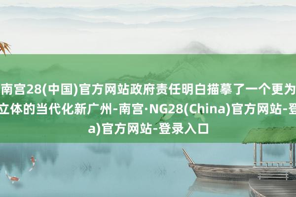 南宫28(中国)官方网站政府责任明白描摹了一个更为显著、立体的当代化新广州-南宫·NG28(China)官方网站-登录入口