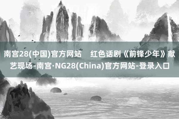 南宫28(中国)官方网站 红色话剧《前锋少年》献艺现场-南宫·NG28(China)官方网站-登录入口