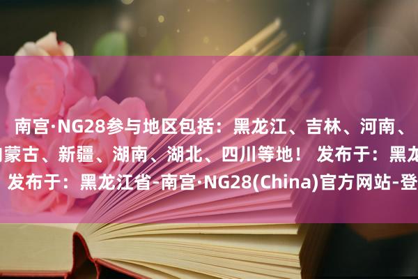 南宫·NG28参与地区包括：黑龙江、吉林、河南、河北、陕西、山西、内蒙古、新疆、湖南、湖北、四川等地！ 发布于：黑龙江省-南宫·NG28(China)官方网站-登录入口