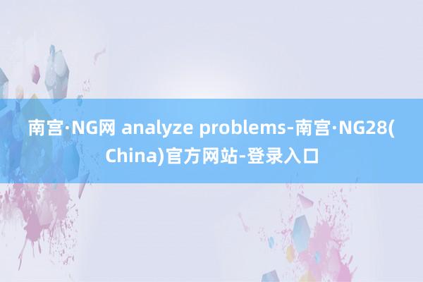 南宫·NG网 analyze problems-南宫·NG28(China)官方网站-登录入口