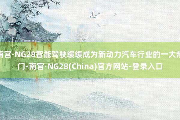 南宫·NG28智能驾驶缓缓成为新动力汽车行业的一大热门-南宫·NG28(China)官方网站-登录入口