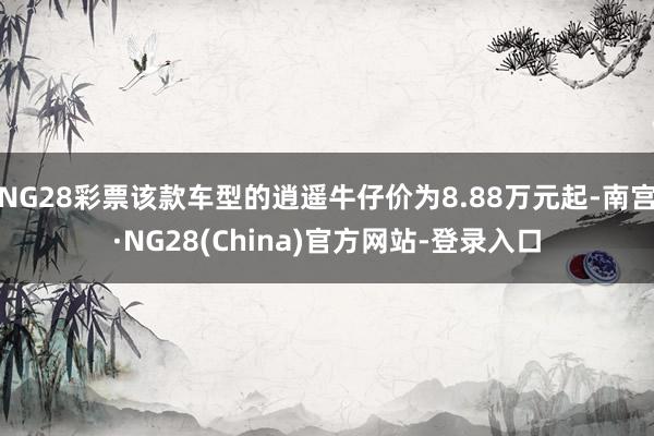 NG28彩票该款车型的逍遥牛仔价为8.88万元起-南宫·NG28(China)官方网站-登录入口