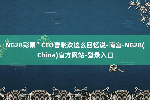 NG28彩票”CEO曹晓欢这么回忆说-南宫·NG28(China)官方网站-登录入口
