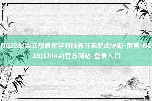 NG28彩票立想辰留学的服务并未就此隔断-南宫·NG28(China)官方网站-登录入口