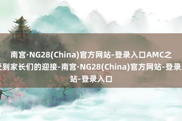 南宫·NG28(China)官方网站-登录入口AMC之所受到家长们的迎接-南宫·NG28(China)官方网站-登录入口