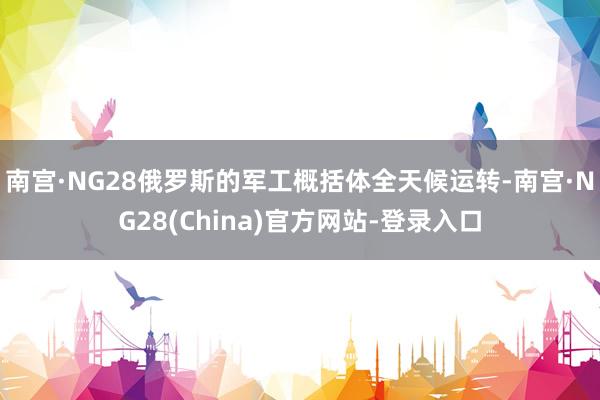 南宫·NG28俄罗斯的军工概括体全天候运转-南宫·NG28(China)官方网站-登录入口