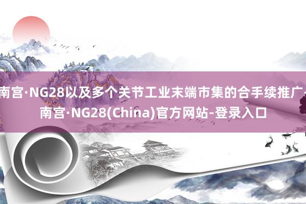 南宫·NG28以及多个关节工业末端市集的合手续推广-南宫·NG28(China)官方网站-登录入口