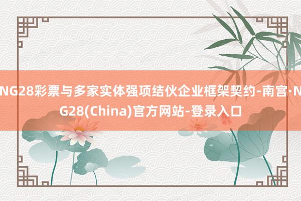 NG28彩票与多家实体强项结伙企业框架契约-南宫·NG28(China)官方网站-登录入口