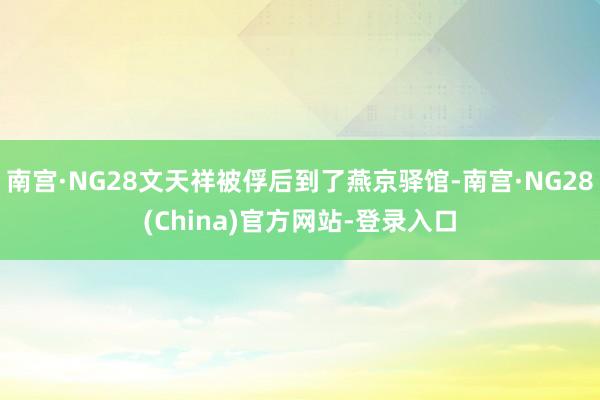 南宫·NG28文天祥被俘后到了燕京驿馆-南宫·NG28(China)官方网站-登录入口