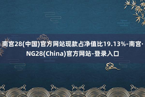 南宫28(中国)官方网站现款占净值比19.13%-南宫·NG28(China)官方网站-登录入口