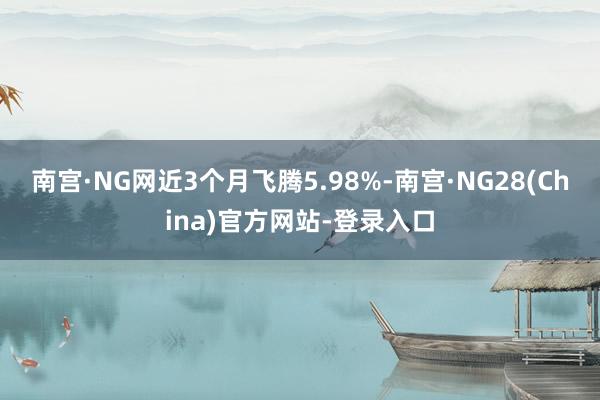 南宫·NG网近3个月飞腾5.98%-南宫·NG28(China)官方网站-登录入口