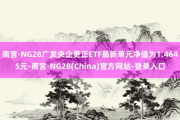 南宫·NG28广发央企更正ETF最新单元净值为1.4645元-南宫·NG28(China)官方网站-登录入口