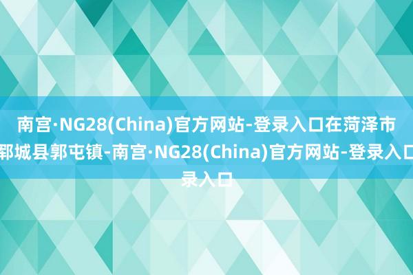 南宫·NG28(China)官方网站-登录入口在菏泽市郓城县郭屯镇-南宫·NG28(China)官方网站-登录入口