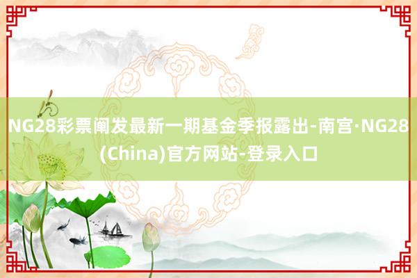 NG28彩票阐发最新一期基金季报露出-南宫·NG28(China)官方网站-登录入口