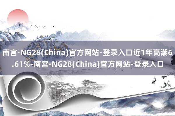 南宫·NG28(China)官方网站-登录入口近1年高潮6.61%-南宫·NG28(China)官方网站-登录入口