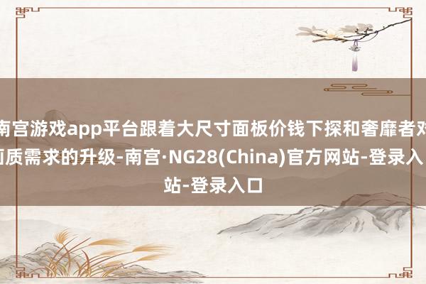 南宫游戏app平台跟着大尺寸面板价钱下探和奢靡者对画质需求的升级-南宫·NG28(China)官方网站-登录入口