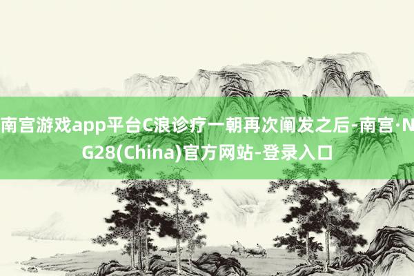 南宫游戏app平台C浪诊疗一朝再次阐发之后-南宫·NG28(China)官方网站-登录入口
