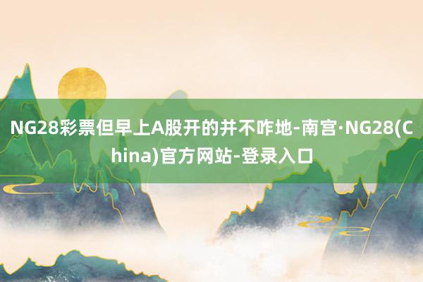 NG28彩票但早上A股开的并不咋地-南宫·NG28(China)官方网站-登录入口