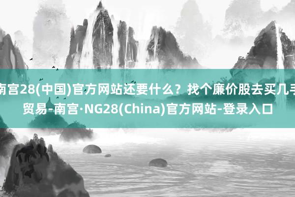 南宫28(中国)官方网站还要什么？找个廉价股去买几手贸易-南宫·NG28(China)官方网站-登录入口