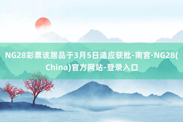 NG28彩票该居品于3月5日适应获批-南宫·NG28(China)官方网站-登录入口