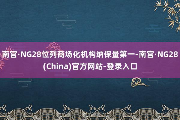 南宫·NG28位列商场化机构纳保量第一-南宫·NG28(China)官方网站-登录入口