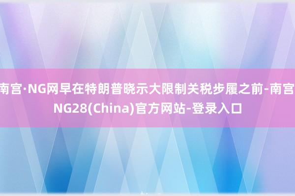 南宫·NG网早在特朗普晓示大限制关税步履之前-南宫·NG28(China)官方网站-登录入口