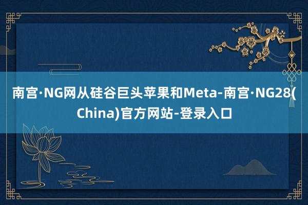 南宫·NG网从硅谷巨头苹果和Meta-南宫·NG28(China)官方网站-登录入口