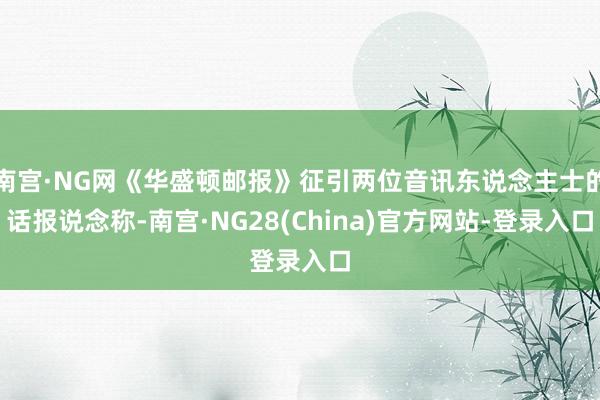 南宫·NG网《华盛顿邮报》征引两位音讯东说念主士的话报说念称-南宫·NG28(China)官方网站-登录入口