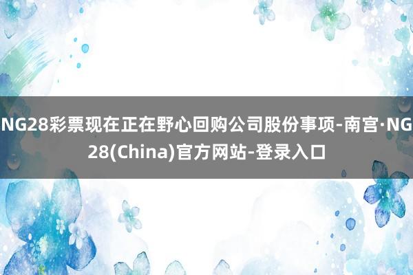 NG28彩票现在正在野心回购公司股份事项-南宫·NG28(China)官方网站-登录入口