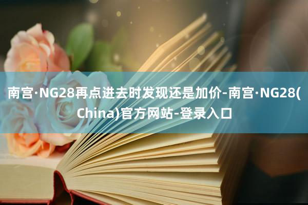 南宫·NG28再点进去时发现还是加价-南宫·NG28(China)官方网站-登录入口