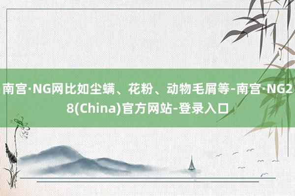 南宫·NG网比如尘螨、花粉、动物毛屑等-南宫·NG28(China)官方网站-登录入口