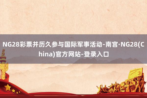 NG28彩票并历久参与国际军事活动-南宫·NG28(China)官方网站-登录入口