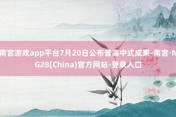 南宫游戏app平台7月20日公布普高中式成果-南宫·NG28(China)官方网站-登录入口