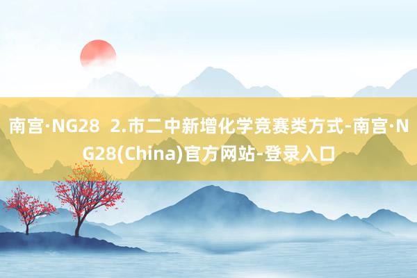 南宫·NG28  2.市二中新增化学竞赛类方式-南宫·NG28(China)官方网站-登录入口