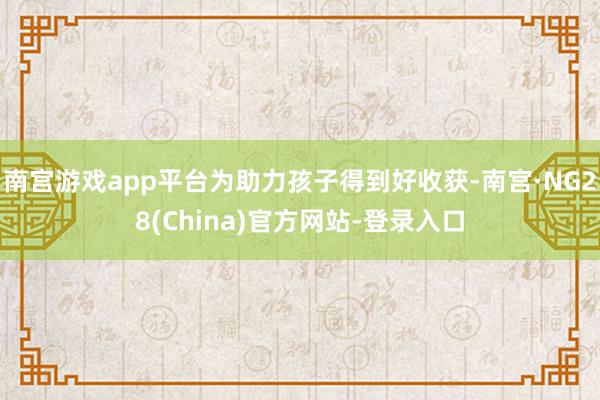南宫游戏app平台为助力孩子得到好收获-南宫·NG28(China)官方网站-登录入口