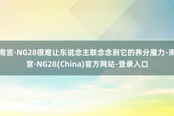 南宫·NG28很难让东说念主联念念到它的养分魔力-南宫·NG28(China)官方网站-登录入口