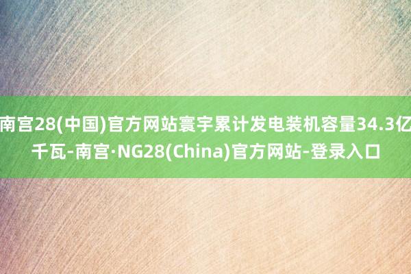 南宫28(中国)官方网站寰宇累计发电装机容量34.3亿千瓦-南宫·NG28(China)官方网站-登录入口