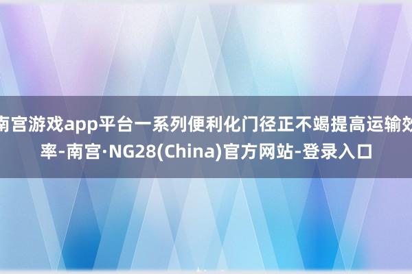南宫游戏app平台一系列便利化门径正不竭提高运输效率-南宫·NG28(China)官方网站-登录入口
