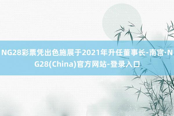 NG28彩票凭出色施展于2021年升任董事长-南宫·NG28(China)官方网站-登录入口