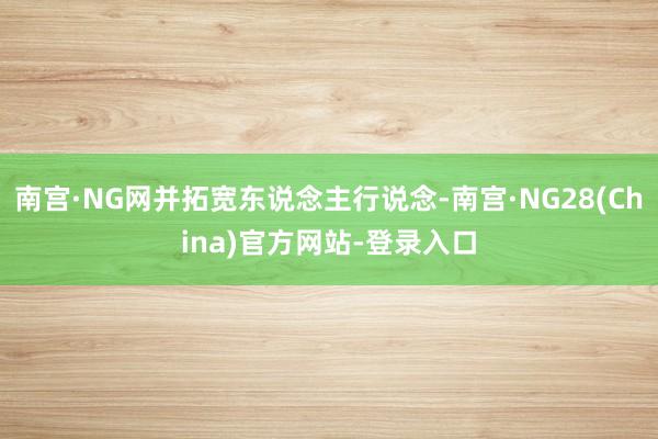 南宫·NG网并拓宽东说念主行说念-南宫·NG28(China)官方网站-登录入口