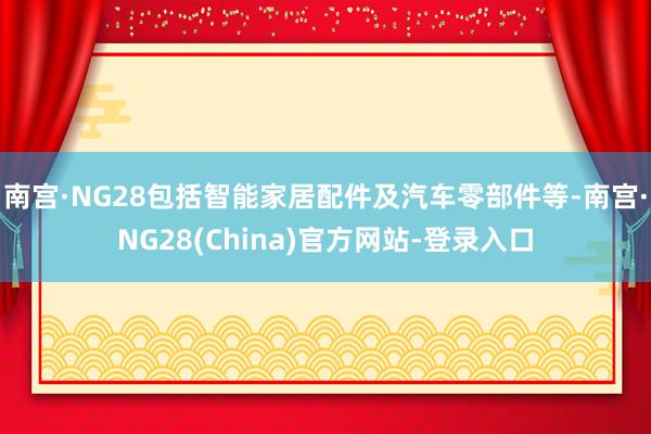 南宫·NG28包括智能家居配件及汽车零部件等-南宫·NG28(China)官方网站-登录入口