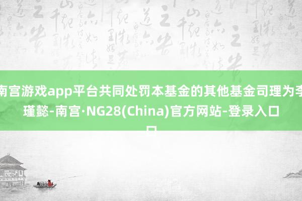 南宫游戏app平台共同处罚本基金的其他基金司理为李瑾懿-南宫·NG28(China)官方网站-登录入口
