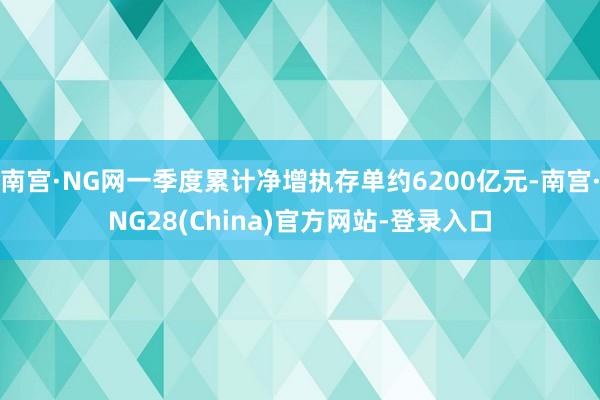 南宫·NG网一季度累计净增执存单约6200亿元-南宫·NG28(China)官方网站-登录入口