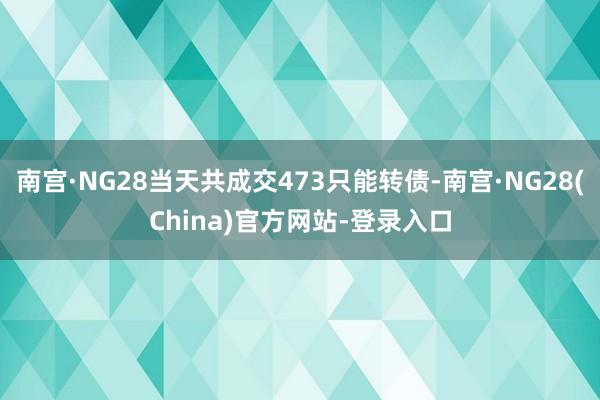 南宫·NG28当天共成交473只能转债-南宫·NG28(China)官方网站-登录入口