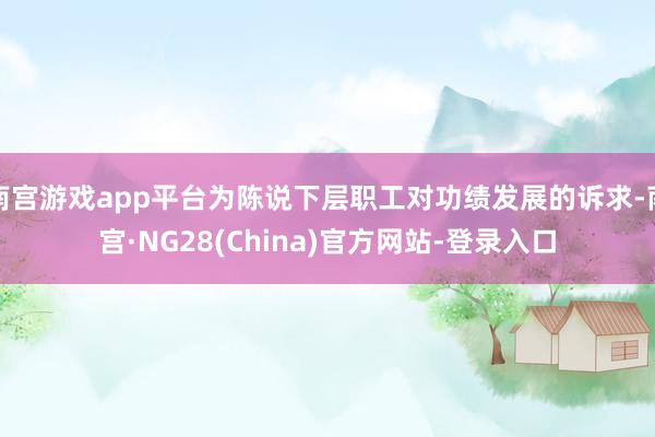 南宫游戏app平台为陈说下层职工对功绩发展的诉求-南宫·NG28(China)官方网站-登录入口
