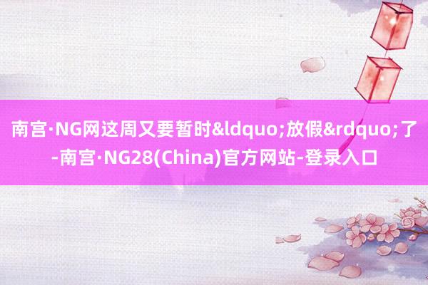 南宫·NG网这周又要暂时&ldquo;放假&rdquo;了-南宫·NG28(China)官方网站-登录入口