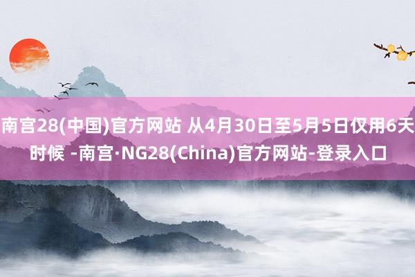 南宫28(中国)官方网站 从4月30日至5月5日仅用6天时候 -南宫·NG28(China)官方网站-登录入口